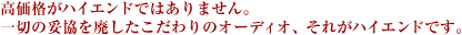 高価格がハイエンドではありません。一切の妥協を廃したこだわりのオーディオ、それがハイエンドです。